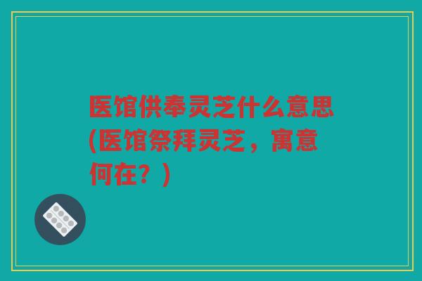 医馆供奉灵芝什么意思(医馆祭拜灵芝，寓意何在？)
