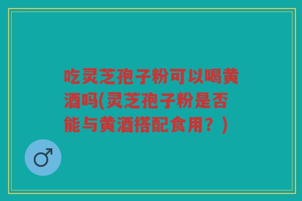 吃灵芝孢子粉可以喝黄酒吗(灵芝孢子粉是否能与黄酒搭配食用？)