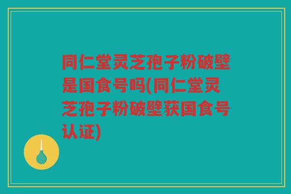 同仁堂灵芝孢子粉破壁是国食号吗(同仁堂灵芝孢子粉破壁获国食号认证)