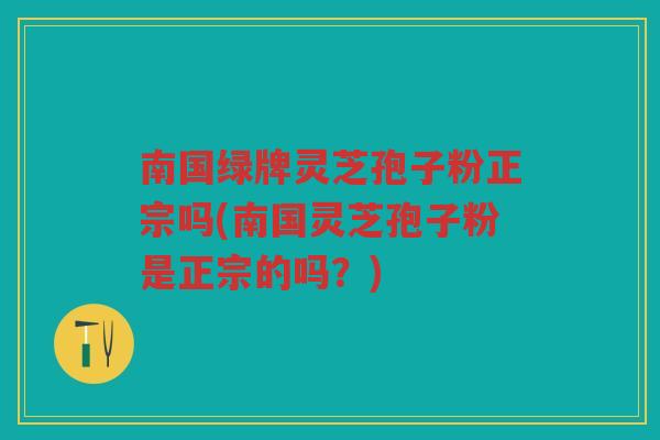 南国绿牌灵芝孢子粉正宗吗(南国灵芝孢子粉是正宗的吗？)