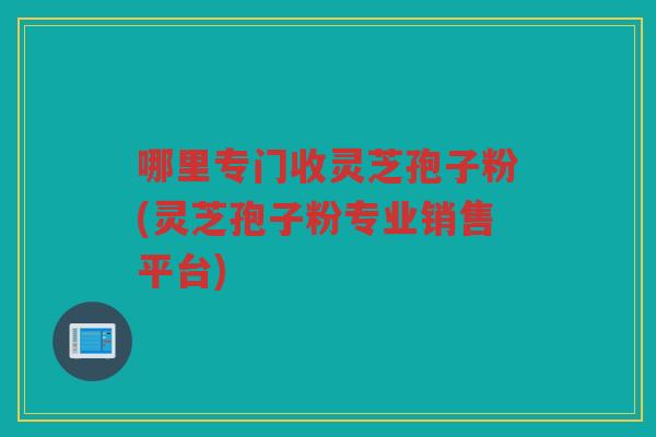 哪里专门收灵芝孢子粉(灵芝孢子粉专业销售平台)