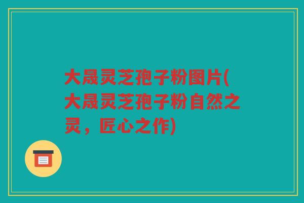 大晟灵芝孢子粉图片(大晟灵芝孢子粉自然之灵，匠心之作)