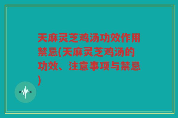 天麻灵芝鸡汤功效作用禁忌(天麻灵芝鸡汤的功效、注意事项与禁忌)