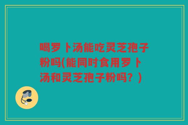 喝罗卜汤能吃灵芝孢子粉吗(能同时食用罗卜汤和灵芝孢子粉吗？)