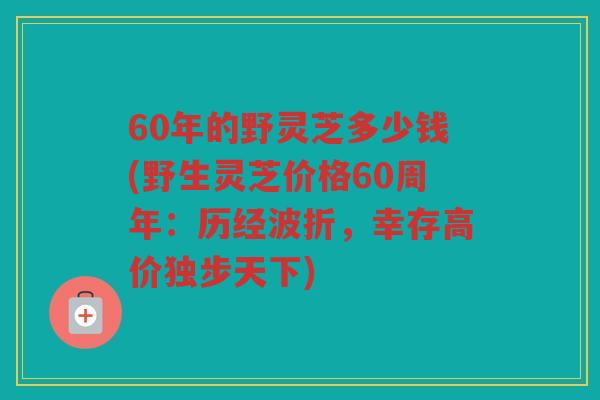 60年的野灵芝多少钱(野生灵芝价格60周年:历经波折,幸存高价独步天下) 60年的野灵芝多少钱(野生灵芝价格60周年:历经波折,幸存高价独步天下)