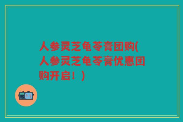 人参灵芝龟苓膏团购(人参灵芝龟苓膏优惠团购开启！)