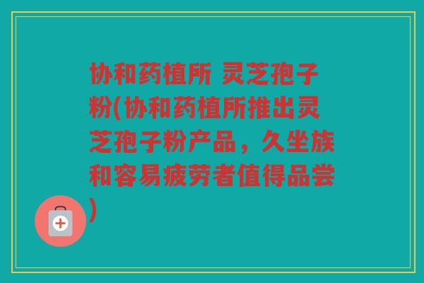 协和药植所 灵芝孢子粉(协和药植所推出灵芝孢子粉产品，久坐族和容易疲劳者值得品尝)
