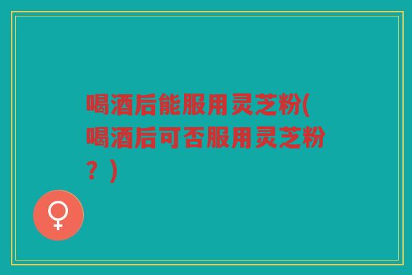 喝酒后能服用灵芝粉(喝酒后可否服用灵芝粉？)