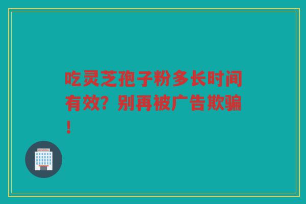 吃灵芝孢子粉多长时间有效？别再被广告欺骗！