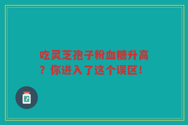 吃灵芝孢子粉血糖升高？你进入了这个误区！