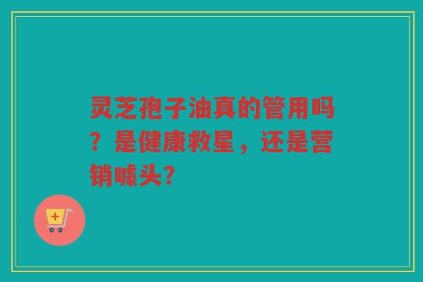 灵芝孢子油真的管用吗？是健康救星，还是营销噱头？
