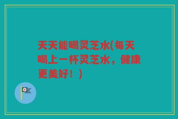 天天能喝灵芝水(每天喝上一杯灵芝水，健康更美好！)