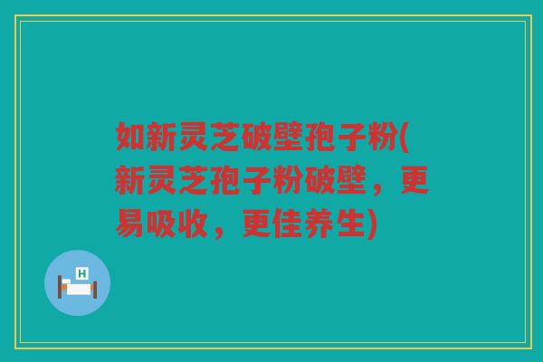 如新灵芝破壁孢子粉(新灵芝孢子粉破壁，更易吸收，更佳养生)