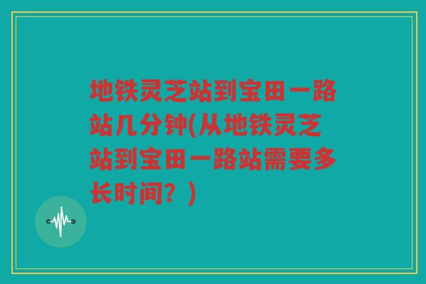 地铁灵芝站到宝田一路站几分钟(从地铁灵芝站到宝田一路站需要多长时间？)