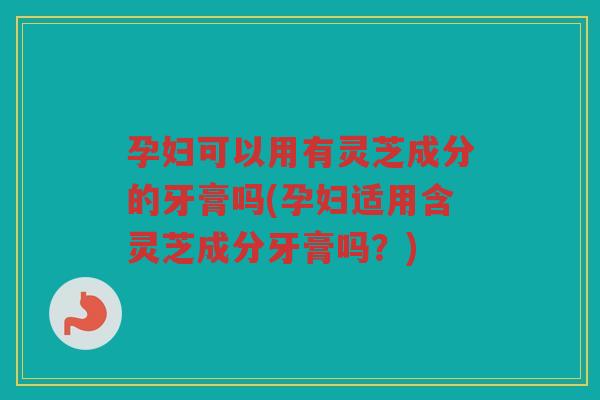 孕妇可以用有灵芝成分的牙膏吗(孕妇适用含灵芝成分牙膏吗？)