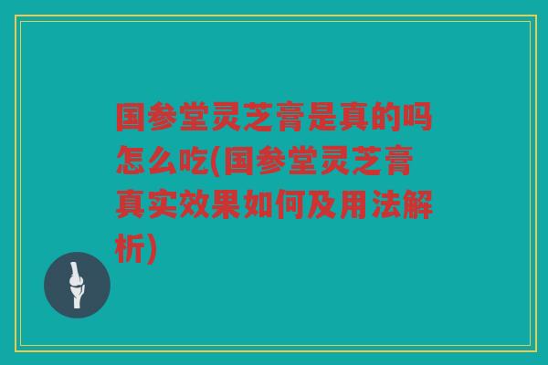 国参堂灵芝膏是真的吗怎么吃(国参堂灵芝膏真实效果如何及用法解析)