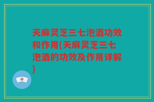 天麻灵芝三七泡酒功效和作用(天麻灵芝三七泡酒的功效及作用详解)