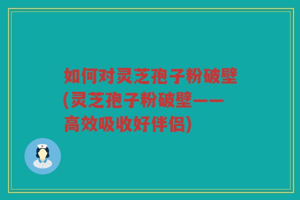 如何对灵芝孢子粉破壁(灵芝孢子粉破壁——高效吸收好伴侣)