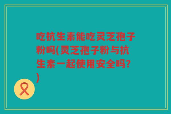 吃抗生素能吃灵芝孢子粉吗(灵芝孢子粉与抗生素一起使用安全吗？)