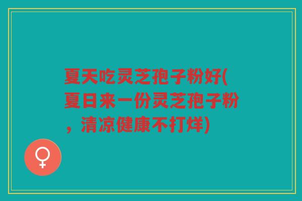 夏天吃灵芝孢子粉好(夏日来一份灵芝孢子粉，清凉健康不打烊)