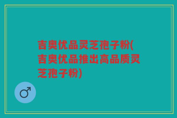 吉奥优品灵芝孢子粉(吉奥优品推出高品质灵芝孢子粉)