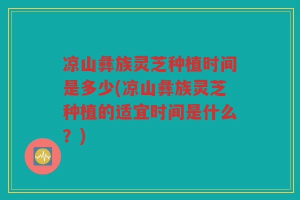 凉山彝族灵芝种植时间是多少(凉山彝族灵芝种植的适宜时间是什么？)