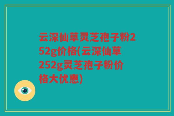 云深仙草灵芝孢子粉252g价格(云深仙草252g灵芝孢子粉价格大优惠)