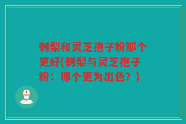 刺梨和灵芝孢子粉那个更好(刺梨与灵芝孢子粉：哪个更为出色？)