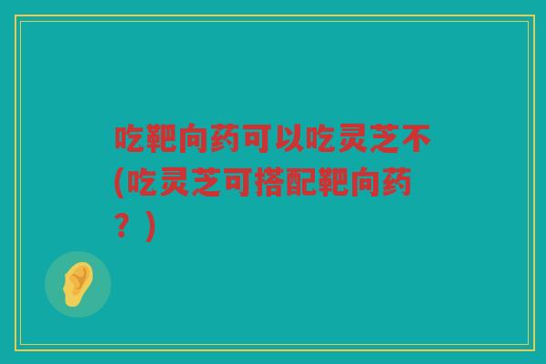 吃靶向药可以吃灵芝不(吃灵芝可搭配靶向药？)