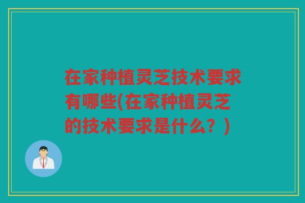 在家种植灵芝技术要求有哪些(在家种植灵芝的技术要求是什么？)