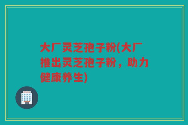 大厂灵芝孢子粉(大厂推出灵芝孢子粉，助力健康养生)