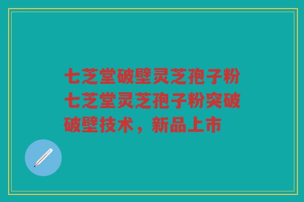 七芝堂破壁灵芝孢子粉七芝堂灵芝孢子粉突破破壁技术，新品上市
