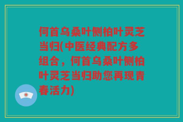 何首乌桑叶侧柏叶灵芝当归(中医经典配方多组合，何首乌桑叶侧柏叶灵芝当归助您再现青春活力)