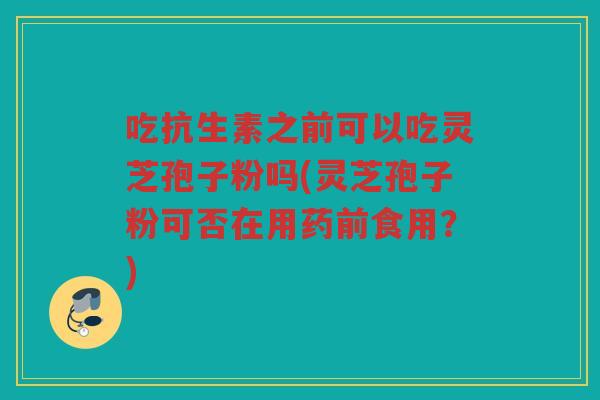 吃抗生素之前可以吃灵芝孢子粉吗(灵芝孢子粉可否在用药前食用？)