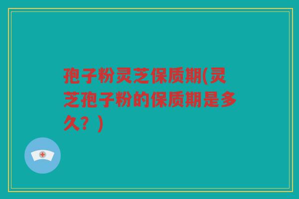 孢子粉灵芝保质期(灵芝孢子粉的保质期是多久？)