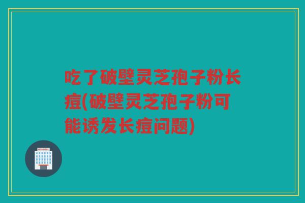 吃了破壁灵芝孢子粉长痘(破壁灵芝孢子粉可能诱发长痘问题)