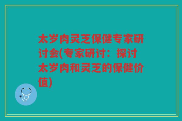 太岁肉灵芝保健专家研讨会(专家研讨:探讨太岁肉和灵芝的保健价值) 太岁肉灵芝保健专家研讨会(专家研讨:探讨太岁肉和灵芝的保健价值)