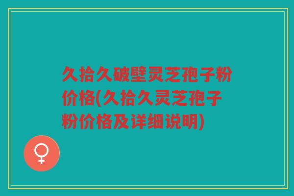 久拾久破壁灵芝孢子粉价格(久拾久灵芝孢子粉价格及详细说明)