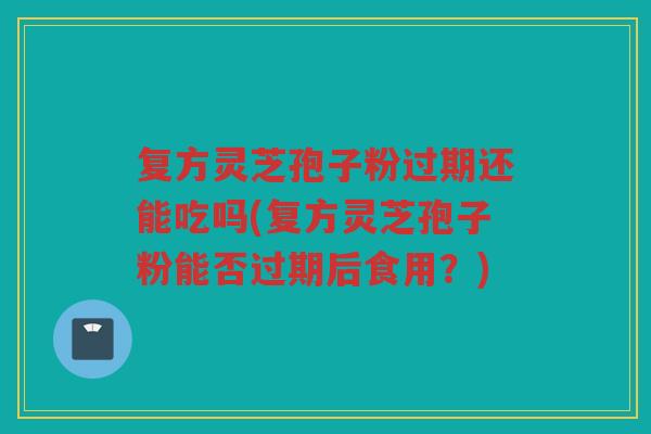复方灵芝孢子粉过期还能吃吗(复方灵芝孢子粉能否过期后食用？)