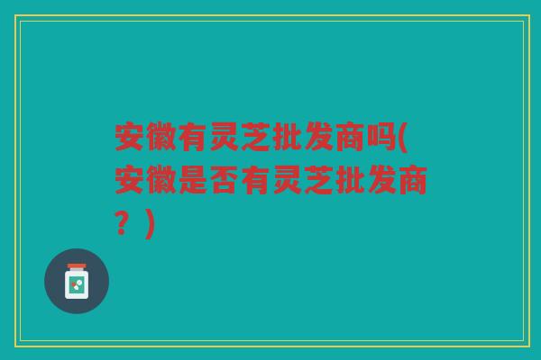 安徽有灵芝批发商吗(安徽是否有灵芝批发商？)