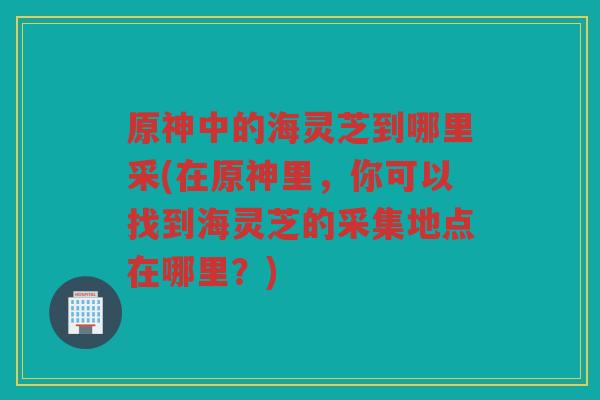 原神中的海灵芝到哪里采(在原神里，你可以找到海灵芝的采集地点在哪里？)