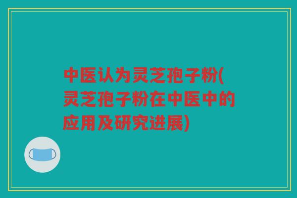 中医认为灵芝孢子粉(灵芝孢子粉在中医中的应用及研究进展)