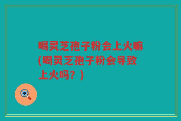 喝灵芝孢子粉会上火嘛(喝灵芝孢子粉会导致上火吗？)