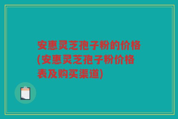 安惠灵芝孢子粉的价格(安惠灵芝孢子粉价格表及购买渠道)