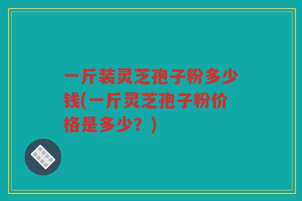 一斤装灵芝孢子粉多少钱(一斤灵芝孢子粉价格是多少？)