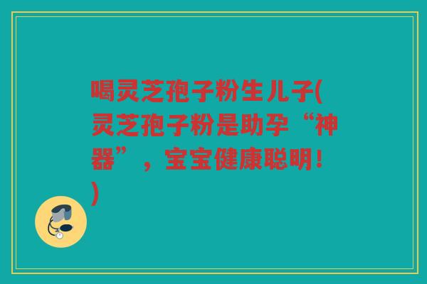 喝灵芝孢子粉生儿子(灵芝孢子粉是助孕“神器”，宝宝健康聪明！)