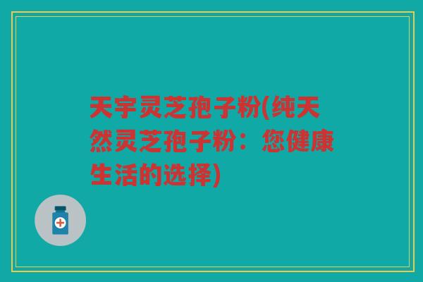 天宇灵芝孢子粉(纯天然灵芝孢子粉：您健康生活的选择)