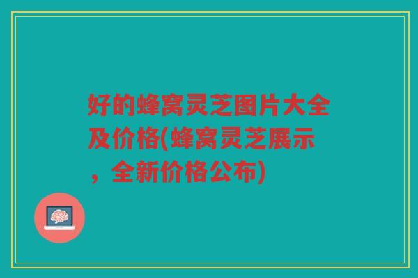 好的蜂窝灵芝图片大全及价格(蜂窝灵芝展示，全新价格公布)