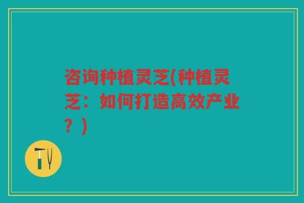 咨询种植灵芝(种植灵芝：如何打造高效产业？)