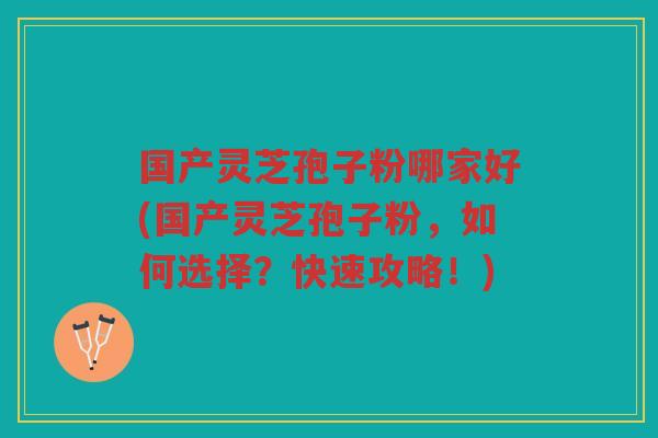 国产灵芝孢子粉哪家好(国产灵芝孢子粉，如何选择？快速攻略！)
